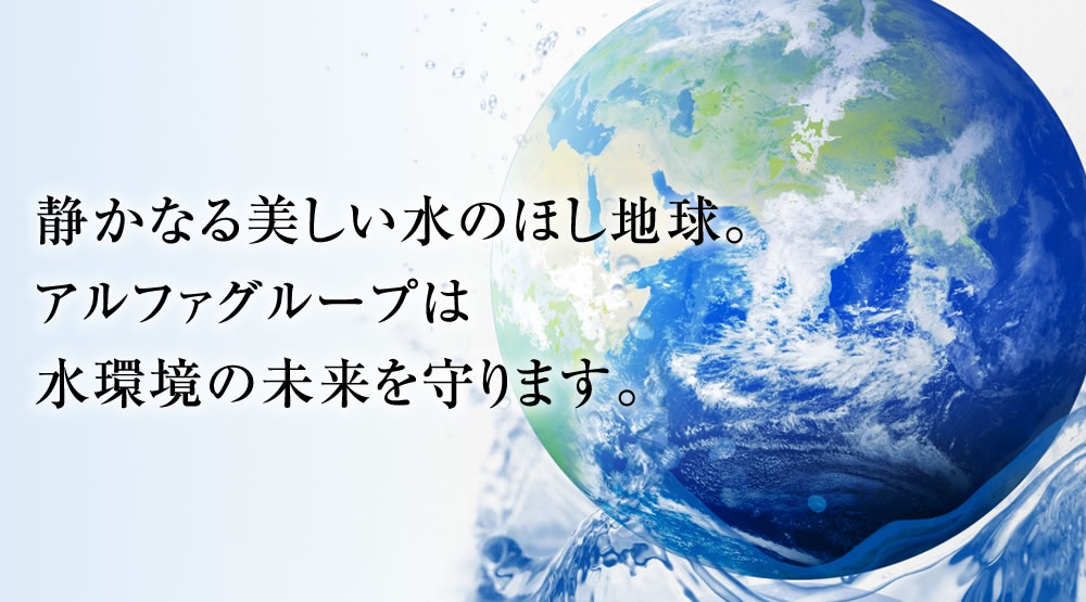 静かなる美しい水のほし地球。アルファグループは水環境の未来を守ります。
